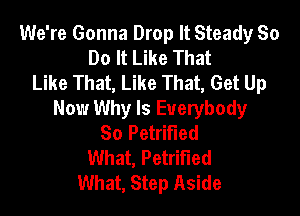 We're Gonna Drop It Steady So
Do It Like That
Like That, Like That, Get Up

Now Why Is Everybody
So Petrified
What, Petrified
What, Step Aside