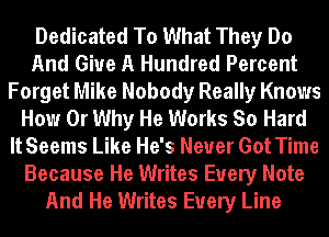 Dedicated To What They Do
And Give A Hundred Percent
Forget Mike Nobody Really Knows
How 0r Why He Works So Hard
ItSeems Like He's Never Got Time
Because He Writes Every Note
And He Writes Every Line