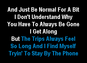 And Just Be Normal For A Bit
I Don't Understand Why
You Have To Always Be Gone
I Get Along
But The Trips Always Feel
So Long And I Find Myself
Tryin' To Stay By The Phone