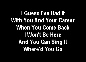 I Guess I've Had It
With You And Your Career
When You Come Back

lWon't Be Here
And You Can Sing It
Where'd You Go