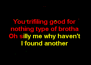 You'trifiling good for '
nothing'type of brotha

Oh silly me why haven't
Ffound another