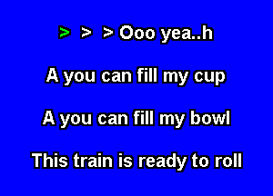 ry t' t' 000 yea..h
A you can fill my cup

A you can fill my bowl

This train is ready to roll