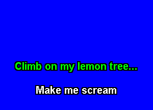 Climb on my lemon tree...

Make me scream