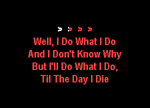 33213

Well, I Do What I Do
And I Don't Know Why

But I'll Do What I Do,
Til The Day I Die