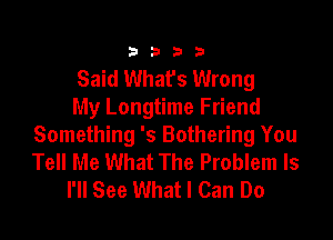 3333

Said What's Wrong
My Longtime Friend

Something 's Bothering You
Tell Me What The Problem Is
I'll See What I Can Do