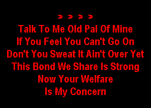 3333

Talk To Me Old Pal Of Mine
If You Feel You Can't Go On
Don't You Sweat It Ain't Ouer Yet
This Bond We Share ls Strong
Now Your Welfare
Is My Concern