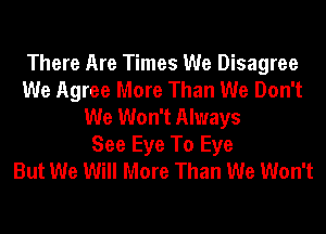 There Are Times We Disagree
We Agree More Than We Don't
We Won't Always
See Eye To Eye
But We Will More Than We Won't