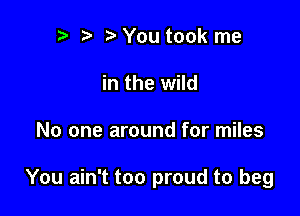 r) You took me
in the wild

No one around for miles

You ain't too proud to beg