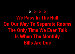 3333

We Pass In The Hall
On Our Way To Separate Rooms

The Only Time We Ever Talk
Is When The Monthly
Bills Are Due