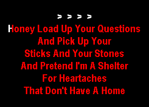 3333

Honey Load Up Your Questions
And Pick Up Your
Sticks And Your Stones
And Pretend I'm A Shelter
For Heartaches
That Don't Have A Home