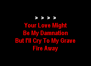 3333

Your Love Might

Be My Damnation
But I'll Cry To My Grave
Fire Away