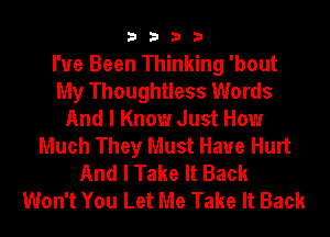 3333

I've Been Thinking 'bout
My Thoughtless Words
And I Know Just How
Much They Must Have Hurt
And I Take It Back
Won't You Let Me Take It Back