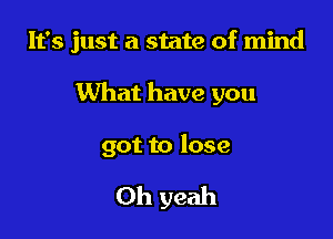 It's just a state of mind

What have you

got to lose

Oh yeah