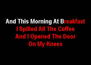 And This Morning At Breakfast
I Spilled All The Coffee

And I Opened The Door
On My Knees