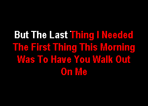 But The Last Thing I Needed
The First Thing This Morning

Was To Have You Walk Out
On Me