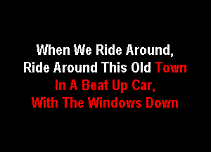 When We Ride Around,
Ride Around This Old Town

In A Beat Up Car,
With The Windows Down