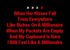 3333

When Her Kisses Fall
From Everywhere
Like Riches On A Millionaire
When My Pockets Are Empty
And My Cupboard ls Bare
I Still Feel Like A Millionaire