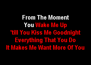 From The Moment
You Wake Me Up
'till You Kiss Me Goodnight

Everything That You Do
It Makes Me Want More Of You