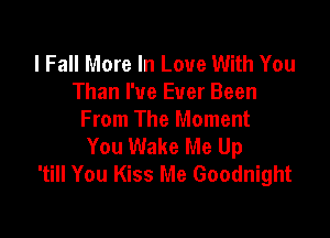 I Fall More In Love With You
Than I've Ever Been

From The Moment
You Wake Me Up
'till You Kiss Me Goodnight