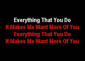 Everything That You Do
It Makes Me Want More Of You

Everything That You Do
It Makes Me Want More Of You