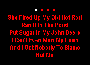 3333

She Fired Up My Old Hot Rod
Ran It In The Pond
Put Sugar In My John Deere
I Can't Euen Mow My Lawn
And I Got Nobody To Blame
But Me