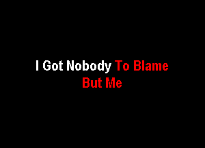 I Got Nobody To Blame

But Me