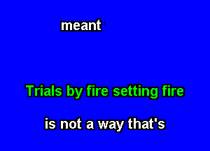 Trials by fire setting fire

is not a way that's