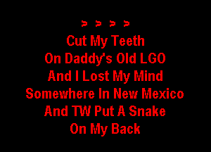 9322!

Cut My Teeth
0n Daddys Old LGO
And I Lost My Mind

Somewhere In New Mexico
And TW Put A Snake
On My Back