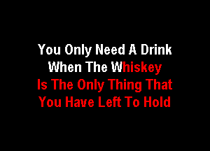 You Only Need A Drink
When The Whiskey

Is The Only Thing That
You Have Left To Hold