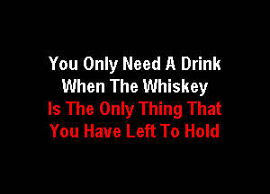 You Only Need A Drink
When The Whiskey

Is The Only Thing That
You Have Left To Hold