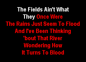 The Fields Ain't What
They Once Were
The Rains Just Seem To Flood
And I've Been Thinking
'bout That Riuer
Wondering How
It Turns To Blood