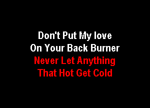 Don't Put My love
On Your Back Burner

Never Let Anything
That Hot Get Cold