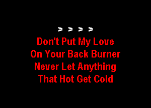 3333

Don't Put My Love

On Your Back Burner
Never Let Anything
That Hot Get Cold