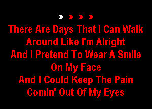 3333

There Are Days That I Can Walk
Around Like I'm Alright
And I Pretend To Wear A Smile
On My Face
And I Could Keep The Pain
Comin' Out Of My Eyes