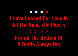 3333

I Have Looked For Love In
All The Same Old Places

3333

Found The Bottom Of
A Bottle Always Dry