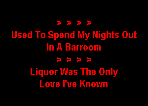 3333

Used To Spend My Nights Out
In A Barroom

3333

Liquor Was The Only
Love We Known