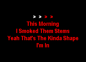 33213

This Morning
I Smoked Them Stems

Yeah That's The Kinda Shape
I'm In