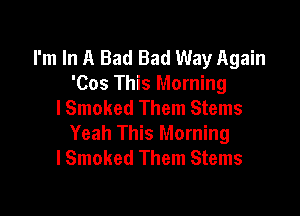 I'm In A Bad Bad Way Again
'Cos This Morning
I Smoked Them Stems

Yeah This Morning
lSmoked Them Stems
