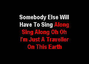 Somebody Else Will
Have To Sing Along
Sing Along Oh Oh

I'm Just A Traveller
On This Earth