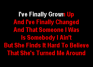 I'ue Finally Grown Up
And I've Finally Changed
And That Someone I Was
ls Somebody I Ain't
But She Finds It Hard To Believe
That She's Turned Me Around