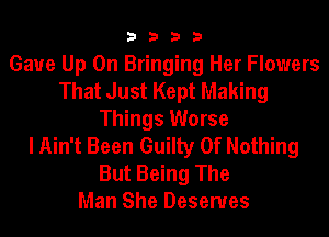 3333

Gaue Up On Bringing Her Flowers
That Just Kept Making
Things Worse
I Ain't Been Guilty Of Nothing

But Being The
Man She Deserves