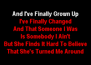 And I've Finally Grown Up
I'ue Finally Changed
And That Someone I Was
ls Somebody I Ain't
But She Finds It Hard To Believe
That She's Turned Me Around