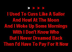 3333

I Used To Cuss Like A Sailor
And Howl At The Moon
And I Woke Up Some Mornings
With I Don't Know Who
But I Never Dreamed Back

Then I'd Have To Pay For It Now