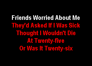 Friends Worried About Me
They'd Asked lfl Was Sick
Thought I Wouldn't Die

At Tt'lennv-fiue
0r Was It Twenty-six