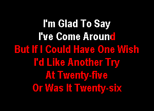 I'm Glad To Say
I've Come Around
But lfl Could Have One Wish

I'd Like Another Try
At Twenty-fiue
0r Was It Twenty-six