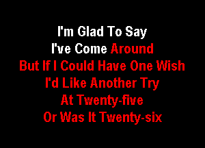 I'm Glad To Say
I've Come Around
But lfl Could Have One Wish

I'd Like Another Try
At Twenty-fiue
0r Was It Twenty-six