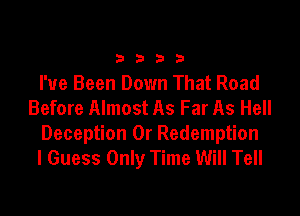 3333

I've Been Down That Road
Before Almost As Far As Hell

Deception 0r Redemption
I Guess Only Time Will Tell