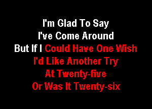 I'm Glad To Say
I've Come Around
But lfl Could Have One Wish

I'd Like Another Try
At Twenty-fiue
0r Was It Twenty-six