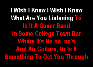 I Wish I Knew I Wish I Knew
What Are You Listening To
Is It A Cover Band
In Some College Town Bar
Where It's Na-na -na's
And Air Guitars, Or Is It
Something To Get You Through