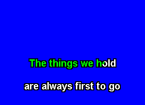 The things we hold

are always first to go
